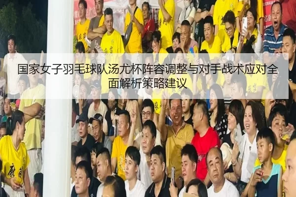 国家女子羽毛球队汤尤杯阵容调整与对手战术应对全面解析策略建议