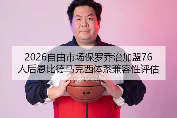 2026自由市场保罗乔治加盟76人后恩比德马克西体系兼容性评估