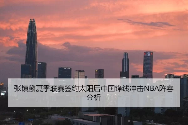 张镇麟夏季联赛签约太阳后中国锋线冲击NBA阵容分析
